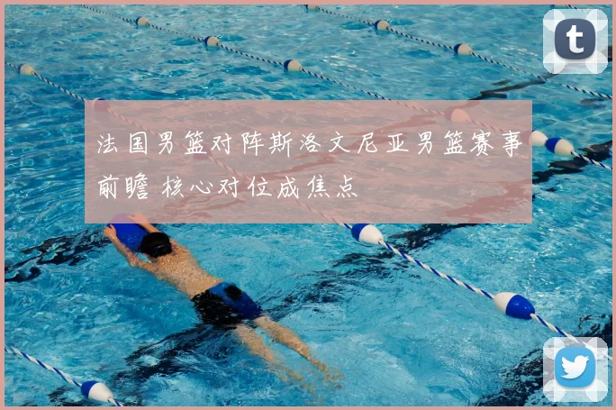 法国男篮对阵斯洛文尼亚男篮赛事前瞻 核心对位成焦点