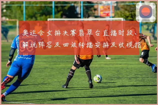 奥运会女排决赛翡翠台直播时段、解说阵容及回放转播安排及收视指南
