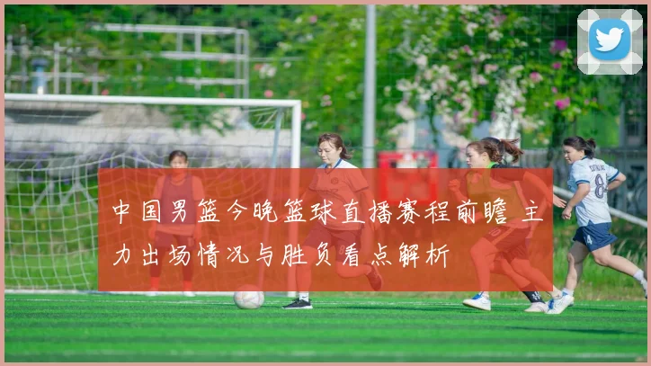 中国男篮今晚篮球直播赛程前瞻 主力出场情况与胜负看点解析