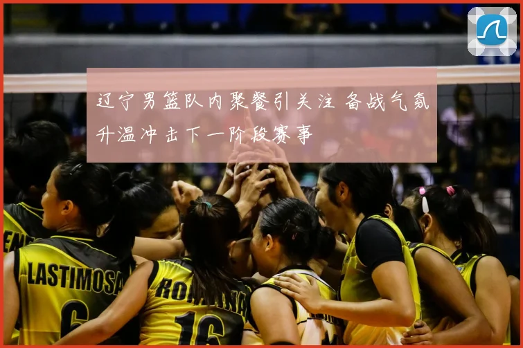 辽宁男篮队内聚餐引关注 备战气氛升温冲击下一阶段赛事