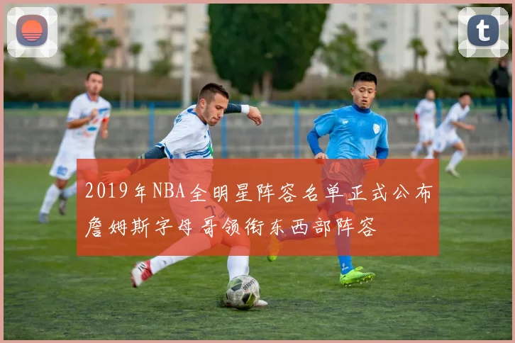 2019年NBA全明星阵容名单正式公布詹姆斯字母哥领衔东西部阵容