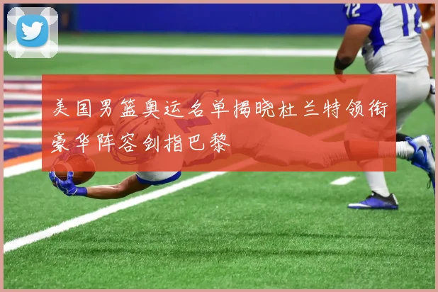 美国男篮奥运名单揭晓杜兰特领衔豪华阵容剑指巴黎