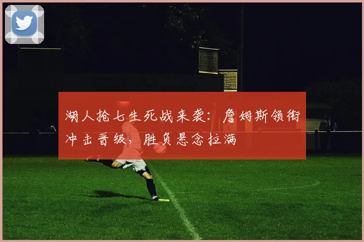 湖人抢七生死战来袭：詹姆斯领衔冲击晋级，胜负悬念拉满