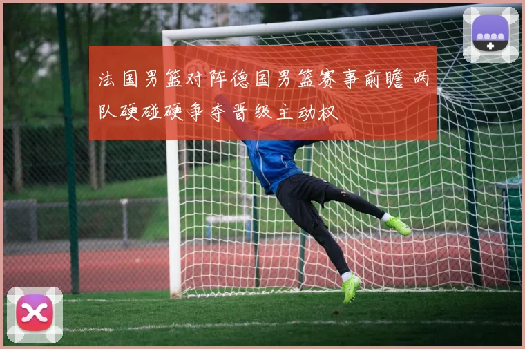 法国男篮对阵德国男篮赛事前瞻 两队硬碰硬争夺晋级主动权
