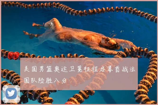 美国男篮奥运卫冕征程启幕首战法国队险胜八分