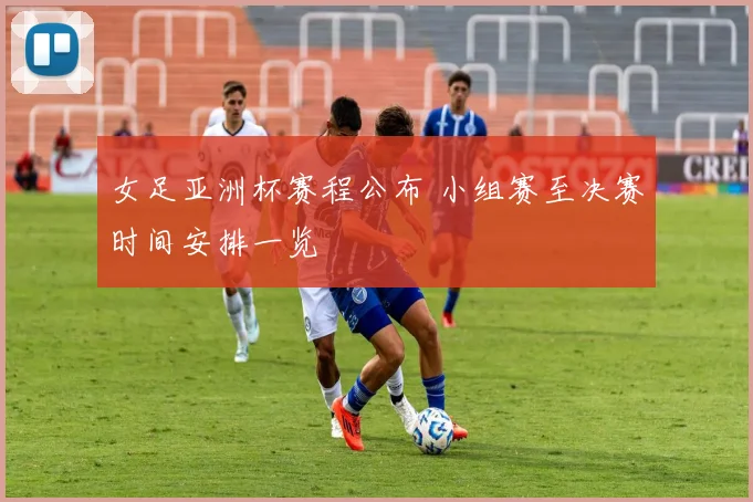 女足亚洲杯赛程公布 小组赛至决赛时间安排一览