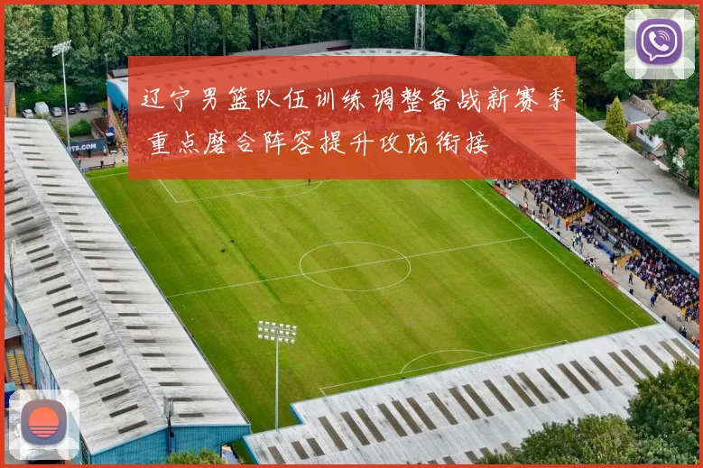 辽宁男篮队伍训练调整备战新赛季 重点磨合阵容提升攻防衔接