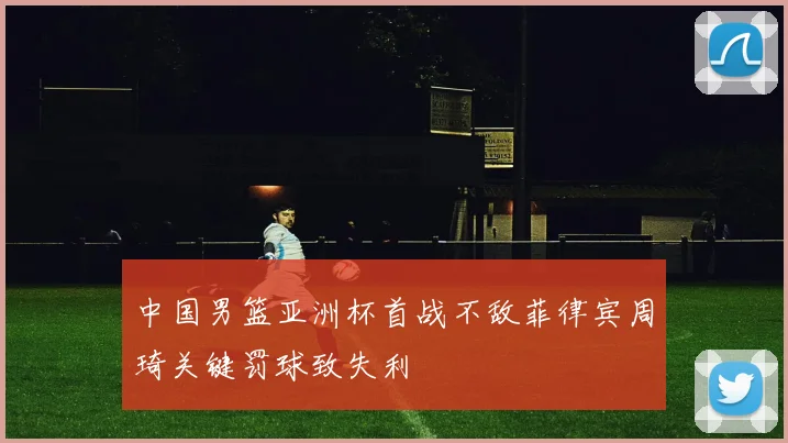 中国男篮亚洲杯首战不敌菲律宾周琦关键罚球致失利