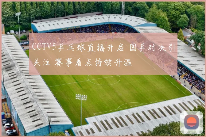 CCTV5乒乓球直播开启 国乒对决引关注 赛事看点持续升温