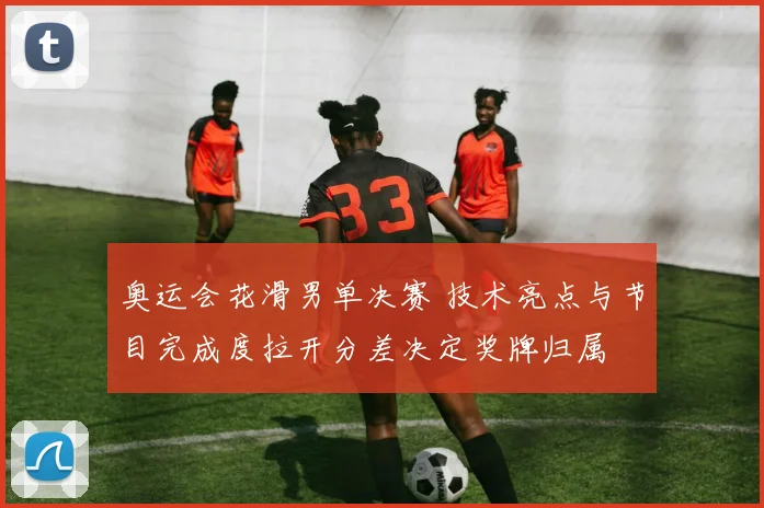 奥运会花滑男单决赛 技术亮点与节目完成度拉开分差决定奖牌归属