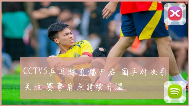 CCTV5乒乓球直播开启 国乒对决引关注 赛事看点持续升温