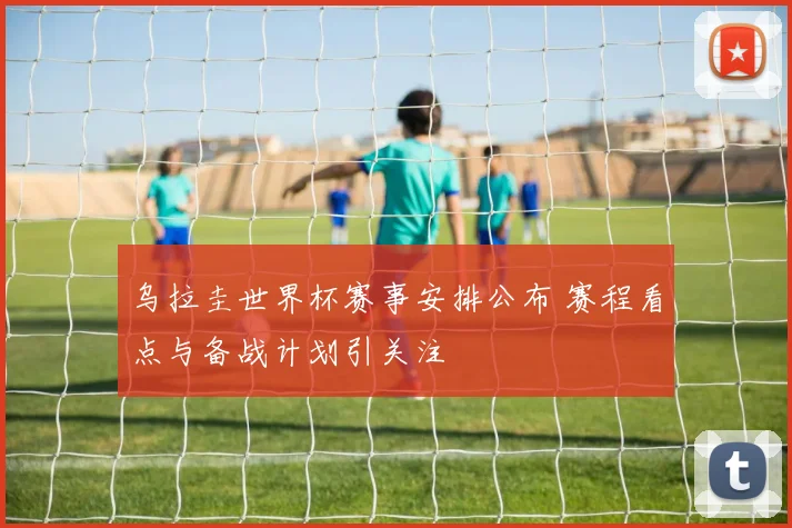 乌拉圭世界杯赛事安排公布 赛程看点与备战计划引关注