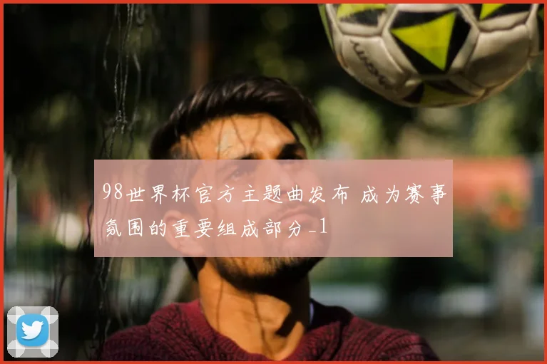 98世界杯官方主题曲发布 成为赛事氛围的重要组成部分_1