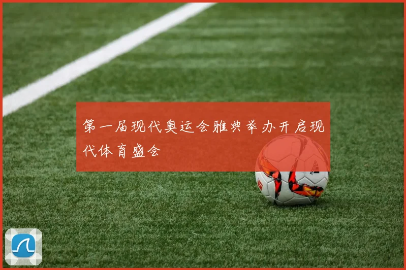 第一届现代奥运会雅典举办开启现代体育盛会